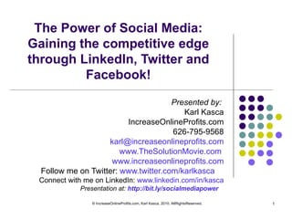 The Power of Social Media: Gaining the competitive edge through LinkedIn, Twitter and Facebook! Presented by:  Karl Kasca IncreaseOnlineProfits.com 626-795-9568 [email_address] www.TheSolutionMovie.com   www.increaseonlineprofits.com Follow me on Twitter:  www.twitter.com/karlkasca   Connect with me on LinkedIn:  www.linkedin.com/in/kasca Presentation at:  http://bit.ly/socialmediapower   © IncreaseOnlineProfits.com, Karl Kasca, 2010. AllRightsReserved. 