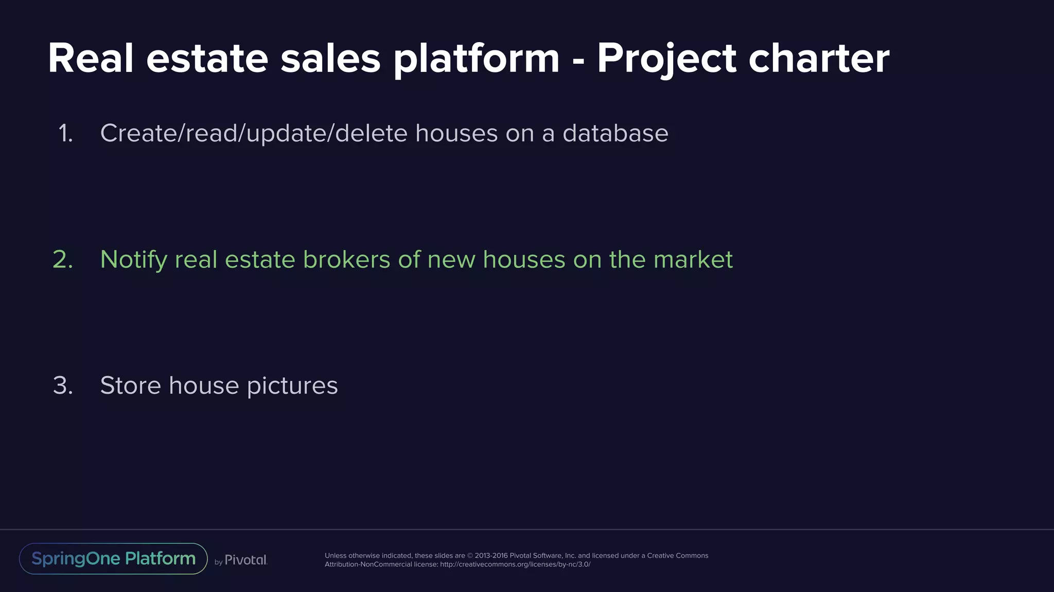 Unless otherwise indicated, these slides are © 2013-2016 Pivotal Software, Inc. and licensed under a Creative Commons
Attribution-NonCommercial license: http://creativecommons.org/licenses/by-nc/3.0/
Real estate sales platform - Project charter
1. Create/read/update/delete houses on a database
2. Notify real estate brokers of new houses on the market
3. Store house pictures
 