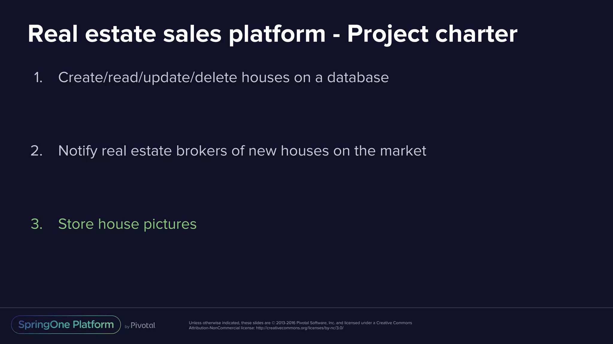 Unless otherwise indicated, these slides are © 2013-2016 Pivotal Software, Inc. and licensed under a Creative Commons
Attribution-NonCommercial license: http://creativecommons.org/licenses/by-nc/3.0/
Real estate sales platform - Project charter
1. Create/read/update/delete houses on a database
2. Notify real estate brokers of new houses on the market
3. Store house pictures
 