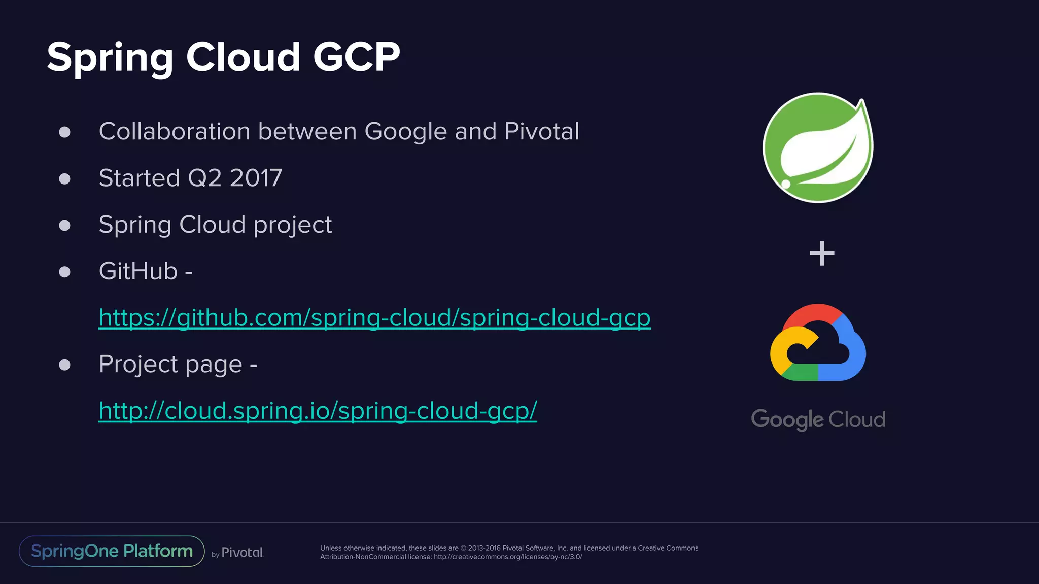Unless otherwise indicated, these slides are © 2013-2016 Pivotal Software, Inc. and licensed under a Creative Commons
Attribution-NonCommercial license: http://creativecommons.org/licenses/by-nc/3.0/
Spring Cloud GCP
● Collaboration between Google and Pivotal
● Started Q2 2017
● Spring Cloud project
● GitHub -
https://github.com/spring-cloud/spring-cloud-gcp
● Project page -
http://cloud.spring.io/spring-cloud-gcp/
+
 