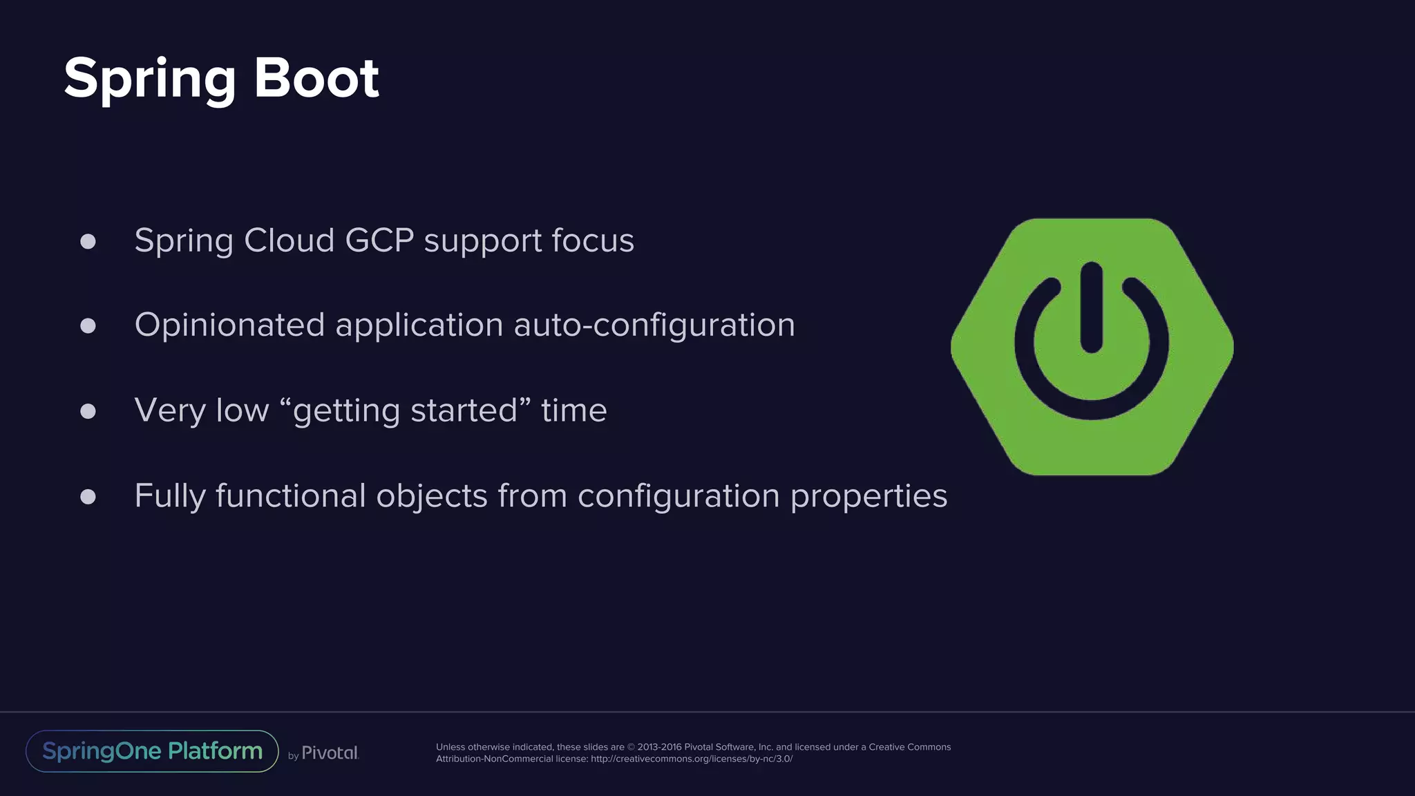 Unless otherwise indicated, these slides are © 2013-2016 Pivotal Software, Inc. and licensed under a Creative Commons
Attribution-NonCommercial license: http://creativecommons.org/licenses/by-nc/3.0/
Spring Boot
● Spring Cloud GCP support focus
● Opinionated application auto-configuration
● Very low “getting started” time
● Fully functional objects from configuration properties
 