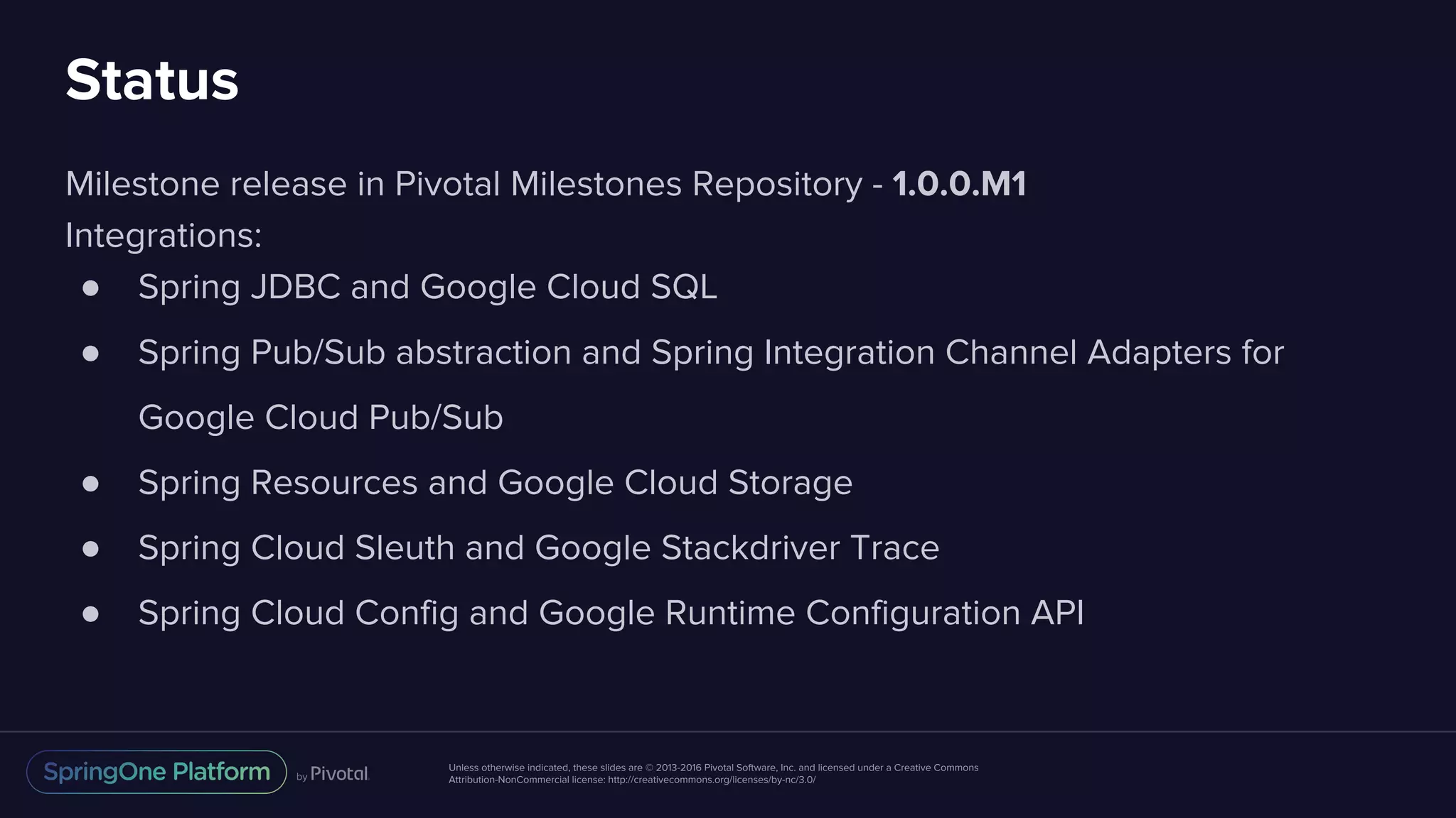 Unless otherwise indicated, these slides are © 2013-2016 Pivotal Software, Inc. and licensed under a Creative Commons
Attribution-NonCommercial license: http://creativecommons.org/licenses/by-nc/3.0/
Status
Milestone release in Pivotal Milestones Repository - 1.0.0.M1
Integrations:
● Spring JDBC and Google Cloud SQL
● Spring Pub/Sub abstraction and Spring Integration Channel Adapters for
Google Cloud Pub/Sub
● Spring Resources and Google Cloud Storage
● Spring Cloud Sleuth and Google Stackdriver Trace
● Spring Cloud Config and Google Runtime Configuration API
 