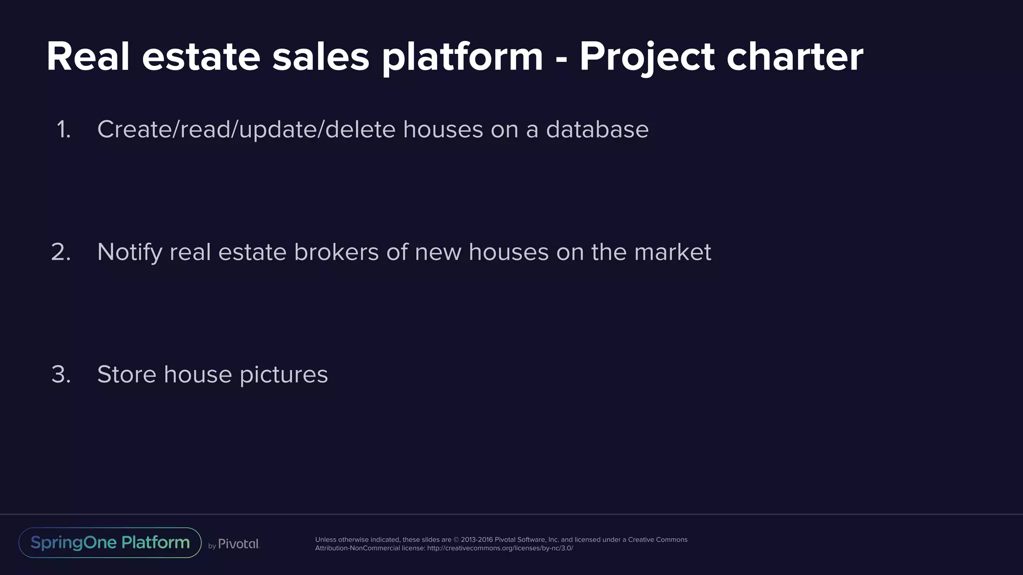 Unless otherwise indicated, these slides are © 2013-2016 Pivotal Software, Inc. and licensed under a Creative Commons
Attribution-NonCommercial license: http://creativecommons.org/licenses/by-nc/3.0/
Real estate sales platform - Project charter
1. Create/read/update/delete houses on a database
2. Notify real estate brokers of new houses on the market
3. Store house pictures
 