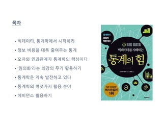 목차
• 빅데이터, 통계학에서 시작하라
• 정보 비용을 대폭 줄여주는 통계
• 오차와 인과관계가 통계학의 핵심이다
• ‘임의화’라는 최강의 무기 활용하기
• 통계학은 계속 발전하고 있다
• 통계학의 여섯가지 활용 분야
• 에비던스 활용하기
 