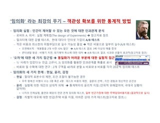 ‘임의화’ 라는 최강의 무기 – 객관성 확보를 위한 통계적 방법
• 임의화 실험 : 인간이 제어할 수 있는 모든 것에 대한 인과관계 분석
– 로버트 A. 피셔 : 실험 계획법(The design of Experiments)  참고자료 참조
– 밀크티에 대한 감별 테스트, 현대 대다수 인터넷 기업의 A/B 테스트
– 적은 비용과 최소한의 위험부담으로 실수 가능성 줄임  적은 비용으로 일부러 실수(A/B 테스트)
 조앤패브릭 : ‘재봉틀을 2대 사면 10% 할인’  A/B 테스트 결과, 3배 이상의 매출 증대
 콘티넨탈 항공 : 비행기 지연, 대기예약 취소에 대한 대처  A/B 테스트 결과, 사과와 선물이 효과적(참고자료 참조)
• ‘오차’에 대한 세 가지 접근법  동일화가 어려운 부분에 대한 실험적 접근법
– 1) ‘사례가 있었다’는 언급, 2)무시, 3) 임의화를 활용한 인과관계를 확률로 표시
– 비료와 밀 수확에 대한 연구 : 2개 구역을 40개로 분할 A 비료와 B 비료를 각각 20곳씩 임의화 테스트
• 임의화의 세 가지 한계 : 현실, 윤리, 감정
– 현실 : 절대적 표본수의 제한, 조건 조절이 불가능한 경우
 우주 왕복선 비행사 수는 3명 혹은 4명 : 테스트 비용의 제한, 결혼의 선택 , 지진 경험과 정신적인 강건성
– 윤리 : 실험에 의한 개인의 상대적 피해  통계학자의 윤리적 지침 (인위적 유해없어야, 극대극 상황이
없어야)
 나치의 인체실험, 흡연와 폐암의 연관 관계 임의화 테스트, 일부 빈곤가정에 대한 주택임대비용지원 (결과적으로 실시)
– 감정 : 차별적 대우에 대한 반감(주택 비용 지원, 아마존 상대 가격 테스트(참고자료 참조) )
 