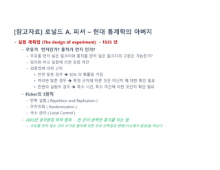 [참고자료] 로널드 A. 피셔 – 현대 통계학의 아버지
• 실험 계획법 (The design of experiment) - 1935 년
• 우유가 먼저인가? 홍차가 먼저 인가?
– 우유를 먼저 넣은 밀크티와 홍차를 먼저 넣은 밀크티의 구분은 가능한가?
– 임의화 비교 실험에 의한 검증 제안
– 검증법에 대한 고민
 한번 맞춘 경우  50% 의 확률을 가짐
 여러번 맞춘 경우  특정 규칙에 따른 것은 아닌지 에 대한 확인 필요
 한번의 실험의 경우  특수 시간, 특수 여건에 의한 것인지 확인 필요
• Fisher의 3원칙
– 반복 실험 ( Repetition and Replication )
– 무작위화 ( Randomization )
– 국소 관리 ( Local Control )
• 2003년 영국왕립 화학 협회 - 한 잔의 완벽한 홍차를 타는 법
– 우유를 먼저 넣는 것이 뜨거운 홍차에 의한 우유 단백질의 변형(75도에서 발생)을 막는다.
 