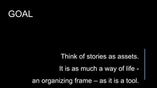 Think of stories as assets.
It is as much a way of life -
an organizing frame – as it is a tool.
GOAL
 