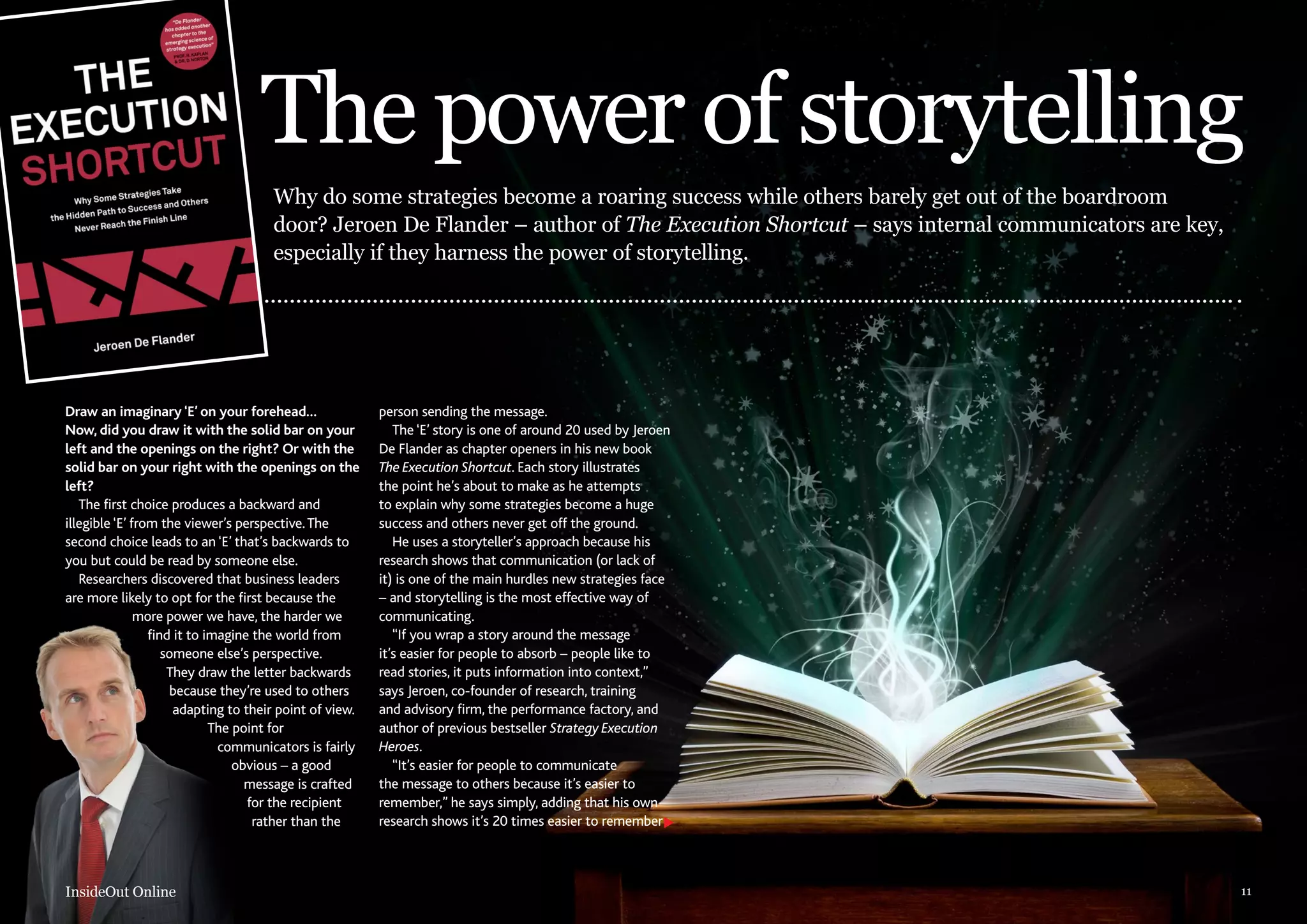 The power of storytelling
Why do some strategies become a roaring success while others barely get out of the boardroom
door? Jeroen De Flander – author of The Execution Shortcut – says internal communicators are key,
especially if they harness the power of storytelling.

Draw an imaginary ‘E’ on your forehead…
Now, did you draw it with the solid bar on your
left and the openings on the right? Or with the
solid bar on your right with the openings on the
left?
The first choice produces a backward and
illegible ‘E’ from the viewer’s perspective. The
second choice leads to an ‘E’ that’s backwards to
you but could be read by someone else.
Researchers discovered that business leaders
are more likely to opt for the first because the
more power we have, the harder we
find it to imagine the world from
someone else’s perspective.
They draw the letter backwards
because they’re used to others
adapting to their point of view.
The point for
communicators is fairly
obvious – a good
message is crafted
for the recipient
rather than the

InsideOut Online

person sending the message.
The ‘E’ story is one of around 20 used by Jeroen
De Flander as chapter openers in his new book
The Execution Shortcut. Each story illustrates
the point he’s about to make as he attempts
to explain why some strategies become a huge
success and others never get off the ground.
He uses a storyteller’s approach because his
research shows that communication (or lack of
it) is one of the main hurdles new strategies face
– and storytelling is the most effective way of
communicating.
“If you wrap a story around the message
it’s easier for people to absorb – people like to
read stories, it puts information into context,”
says Jeroen, co-founder of research, training
and advisory firm, the performance factory, and
author of previous bestseller Strategy Execution
Heroes.
“It’s easier for people to communicate
the message to others because it’s easier to
remember,” he says simply, adding that his own
research shows it’s 20 times easier to remember

11

 