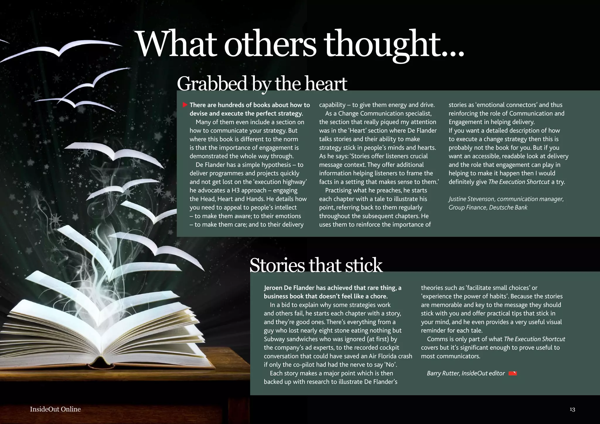 What others thought...
Grabbed by the heart
There are hundreds of books about how to
devise and execute the perfect strategy.
Many of them even include a section on
how to communicate your strategy. But
where this book is different to the norm
is that the importance of engagement is
demonstrated the whole way through.
De Flander has a simple hypothesis – to
deliver programmes and projects quickly
and not get lost on the ‘execution highway’
he advocates a H3 approach – engaging
the Head, Heart and Hands. He details how
you need to appeal to people’s intellect
– to make them aware; to their emotions
– to make them care; and to their delivery

capability – to give them energy and drive.
As a Change Communication specialist,
the section that really piqued my attention
was in the ‘Heart’ section where De Flander
talks stories and their ability to make
strategy stick in people’s minds and hearts.
As he says: ‘Stories offer listeners crucial
message context. They offer additional
information helping listeners to frame the
facts in a setting that makes sense to them.’
Practising what he preaches, he starts
each chapter with a tale to illustrate his
point, referring back to them regularly
throughout the subsequent chapters. He
uses them to reinforce the importance of

stories as ‘emotional connectors’ and thus
reinforcing the role of Communication and
Engagement in helping delivery.
If you want a detailed description of how
to execute a change strategy then this is
probably not the book for you. But if you
want an accessible, readable look at delivery
and the role that engagement can play in
helping to make it happen then I would
definitely give The Execution Shortcut a try.
Justine Stevenson, communication manager,
Group Finance, Deutsche Bank

Stories that stick
Jeroen De Flander has achieved that rare thing, a
business book that doesn’t feel like a chore.
In a bid to explain why some strategies work
and others fail, he starts each chapter with a story,
and they’re good ones. There’s everything from a
guy who lost nearly eight stone eating nothing but
Subway sandwiches who was ignored (at first) by
the company’s ad experts, to the recorded cockpit
conversation that could have saved an Air Florida crash
if only the co-pilot had had the nerve to say ‘No’.
Each story makes a major point which is then
backed up with research to illustrate De Flander’s

InsideOut Online

theories such as ‘facilitate small choices’ or
‘experience the power of habits’. Because the stories
are memorable and key to the message they should
stick with you and offer practical tips that stick in
your mind, and he even provides a very useful visual
reminder for each tale.
Comms is only part of what The Execution Shortcut
covers but it’s significant enough to prove useful to
most communicators.
Barry Rutter, InsideOut editor

13

 