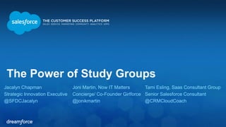 The Power of Study Groups 
Jacalyn Chapman 
Strategic Innovation Executive 
@SFDCJacalyn 
Tami Esling, Saas Consultant Group 
Senior Salesforce Consultant 
@CRMCloudCoach 
Joni Martin, Now IT Matters 
Concierge/ Co-Founder Girlforce 
@jonikmartin 
 