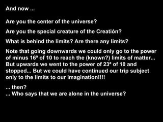 And now ...  Are you the center of the universe? Are you the special creature of the Creatión? What is behind the limits? Are there any limits? Note that going downwards we could only go to the power of minus 16ª of 10 to reach the (known?) limits of matter... But upwards we went to the power of 23ª of 10 and stopped... But we could have continued our trip subject only to the limits to our imagination!!!! ... then?  ... Who says that we are alone in the universe? 