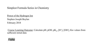 Simplest Formula Series in Chemistry
Power of the Hydrogen Ion
Stephen Joseph Boylan
February 2018
Course Learning Outcome: Calculate pH, pOH, pKw, [H+], [OH-], Kw values from
sufficient initial data
 
