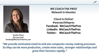 WE COACHTHE PROS
Network In Houston
Check In Online!
#wecoachthepros
Facebook: WeCoachThePros
LinkedIn: WeCoachThePros
Twitter: WeCoachThePros
"We provide motivated small to mid size companies money making processes.
So they can be more productive, create more sales, stronger relationships and
grow their business rapidly.”
Sandra Flores
832-915-0706
Sandra@WeCoachThePros.com
 