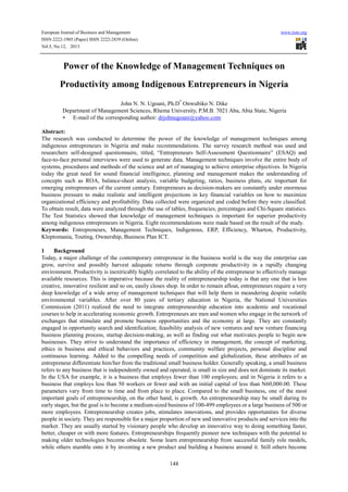 European Journal of Business and Management www.iiste.org
ISSN 2222-1905 (Paper) ISSN 2222-2839 (Online)
Vol.5, No.12, 2013
148
Power of the Knowledge of Management Techniques on
Productivity among Indigenous Entrepreneurs in Nigeria
John N. N. Ugoani, Ph.D*
Onwubiko N. Dike
Department of Management Sciences, Rhema University, P.M.B. 7021 Aba, Abia State, Nigeria
∗ E-mail of the corresponding author: drjohnugoani@yahoo.com
Abstract:
The research was conducted to determine the power of the knowledge of management techniques among
indigenous entrepreneurs in Nigeria and make recommendations. The survey research method was used and
researchers self-designed questionnaire, titled, “Entrepreneurs Self-Assessment Questionnaire” (ESAQ) and
face-to-face personal interviews were used to generate data. Management techniques involve the entire body of
systems, procedures and methods of the science and art of managing to achieve enterprise objectives. In Nigeria
today the great need for sound financial intelligence, planning and management makes the understanding of
concepts such as ROA, balance-sheet analysis, variable budgeting, ratios, business plans, etc important for
emerging entrepreneurs of the current century. Entrepreneurs as decision-makers are constantly under enormous
business pressure to make realistic and intelligent projections in key financial variables on how to maximize
organizational efficiency and profitability. Data collected were organized and coded before they were classified.
To obtain result, data were analyzed through the use of tables, frequencies, percentages and Chi-Square statistics.
The Test Statistics showed that knowledge of management techniques is important for superior productivity
among indigenous entrepreneurs in Nigeria. Eight recommendations were made based on the result of the study.
Keywords: Entrepreneurs, Management Techniques, Indigenous, ERP, Efficiency, Wharton, Productivity,
Kleptomania, Touting, Ownership, Business Plan ICT.
1 Background
Today, a major challenge of the contemporary entrepreneur in the business world is the way the enterprise can
grow, survive and possibly harvest adequate returns through corporate productivity in a rapidly changing
environment. Productivity is inextricably highly correlated to the ability of the entrepreneur to effectively manage
available resources. This is imperative because the reality of entrepreneurship today is that any one that is less
creative, innovative resilient and so on, easily closes shop. In order to remain afloat, entrepreneurs require a very
deep knowledge of a wide array of management techniques that will help them in meandering despite volatile
environmental variables. After over 80 years of tertiary education in Nigeria, the National Universities
Commission (2011) realized the need to integrate entrepreneurship education into academic and vocational
courses to help in accelerating economic growth. Entrepreneurs are men and women who engage in the network of
exchanges that stimulate and promote business opportunities and the economy at large. They are constantly
engaged in opportunity search and identification; feasibility analysis of new ventures and new venture financing
business planning process, startup decision-making, as well as finding out what motivates people to begin new
businesses. They strive to understand the importance of efficiency in management, the concept of marketing,
ethics in business and ethical behaviors and practices, community welfare projects, personal discipline and
continuous learning. Added to the compelling needs of competition and globalization, these attributes of an
entrepreneur differentiate him/her from the traditional small business holder. Generally speaking, a small business
refers to any business that is independently owned and operated, is small in size and does not dominate its market.
In the USA for example, it is a business that employs fewer than 100 employees; and in Nigeria it refers to a
business that employs less than 50 workers or fewer and with an initial capital of less than N60,000.00. These
parameters vary from time to time and from place to place. Compared to the small business, one of the most
important goals of entrepreneurship, on the other hand, is growth. An entrepreneurship may be small during its
early stages, but the goal is to become a medium-sized business of 100-499 employees or a large business of 500 or
more employees. Entrepreneurship creates jobs, stimulates innovations, and provides opportunities for diverse
people in society. They are responsible for a major proportion of new and innovative products and services into the
market. They are usually started by visionary people who develop an innovative way to doing something faster,
better, cheaper or with more features. Entrepreneurships frequently pioneer new techniques with the potential to
making older technologies become obsolete. Some learn entrepreneurship from successful family role models,
while others stumble onto it by inventing a new product and building a business around it. Still others become
 
