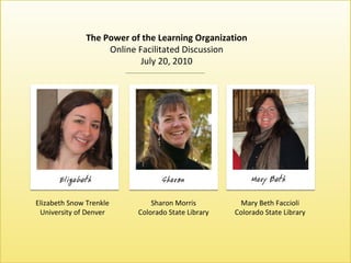 The Power of the Learning Organization The Power of the Learning Organization Online Facilitated Discussion July 20, 2010 Elizabeth Snow Trenkle University of Denver Sharon Morris Colorado State Library Mary Beth Faccioli Colorado State Library 