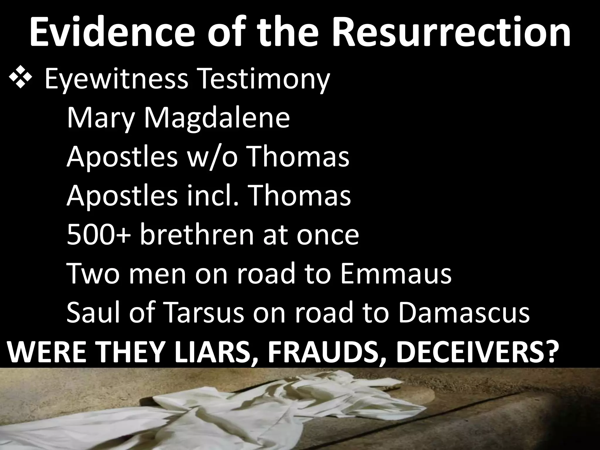  Eyewitness Testimony
Mary Magdalene
Apostles w/o Thomas
Apostles incl. Thomas
500+ brethren at once
Two men on road to Emmaus
Saul of Tarsus on road to Damascus
WERE THEY LIARS, FRAUDS, DECEIVERS?
Evidence of the Resurrection
 