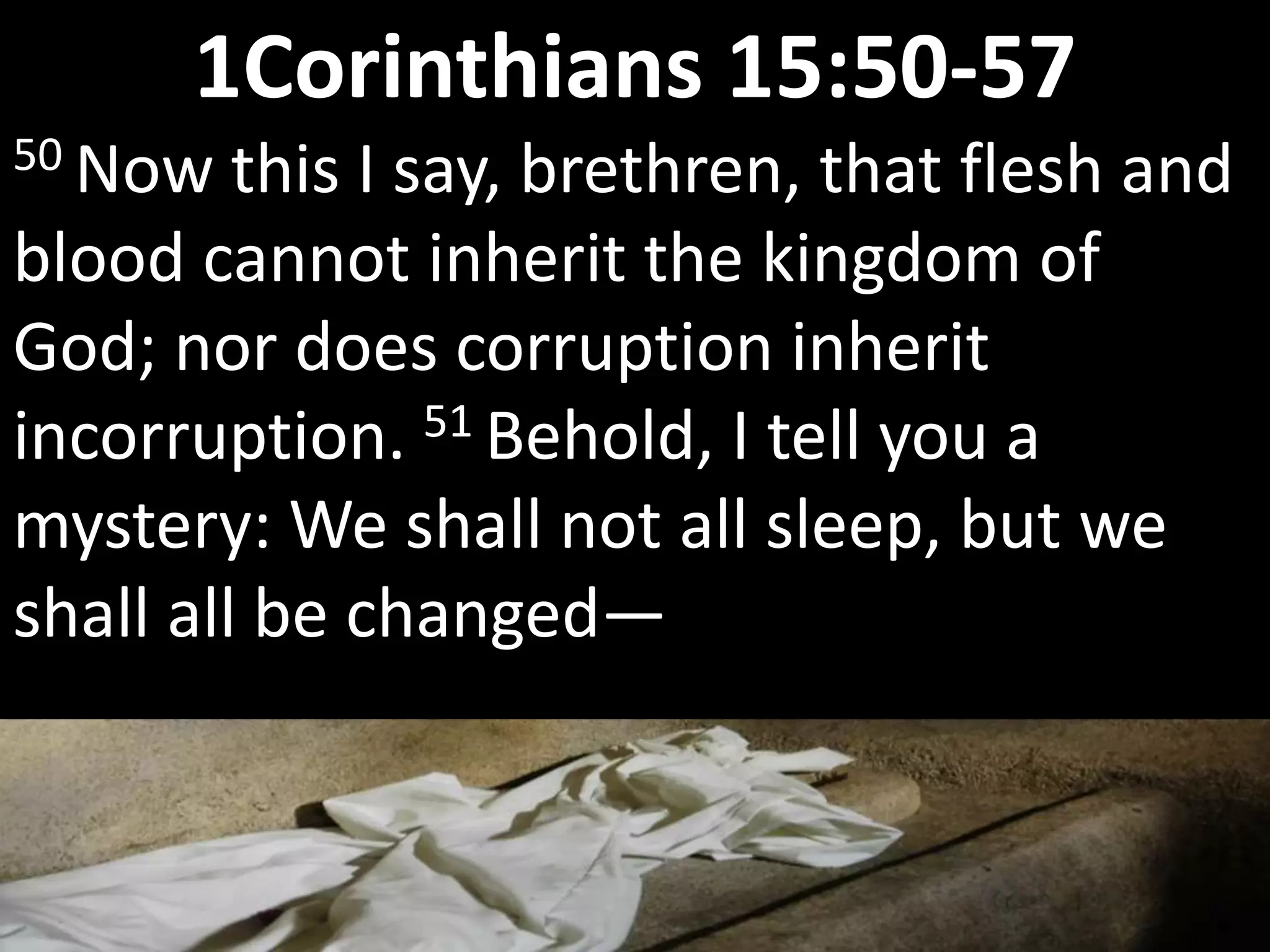 50 Now this I say, brethren, that flesh and
blood cannot inherit the kingdom of
God; nor does corruption inherit
incorruption. 51 Behold, I tell you a
mystery: We shall not all sleep, but we
shall all be changed—
1Corinthians 15:50-57
 