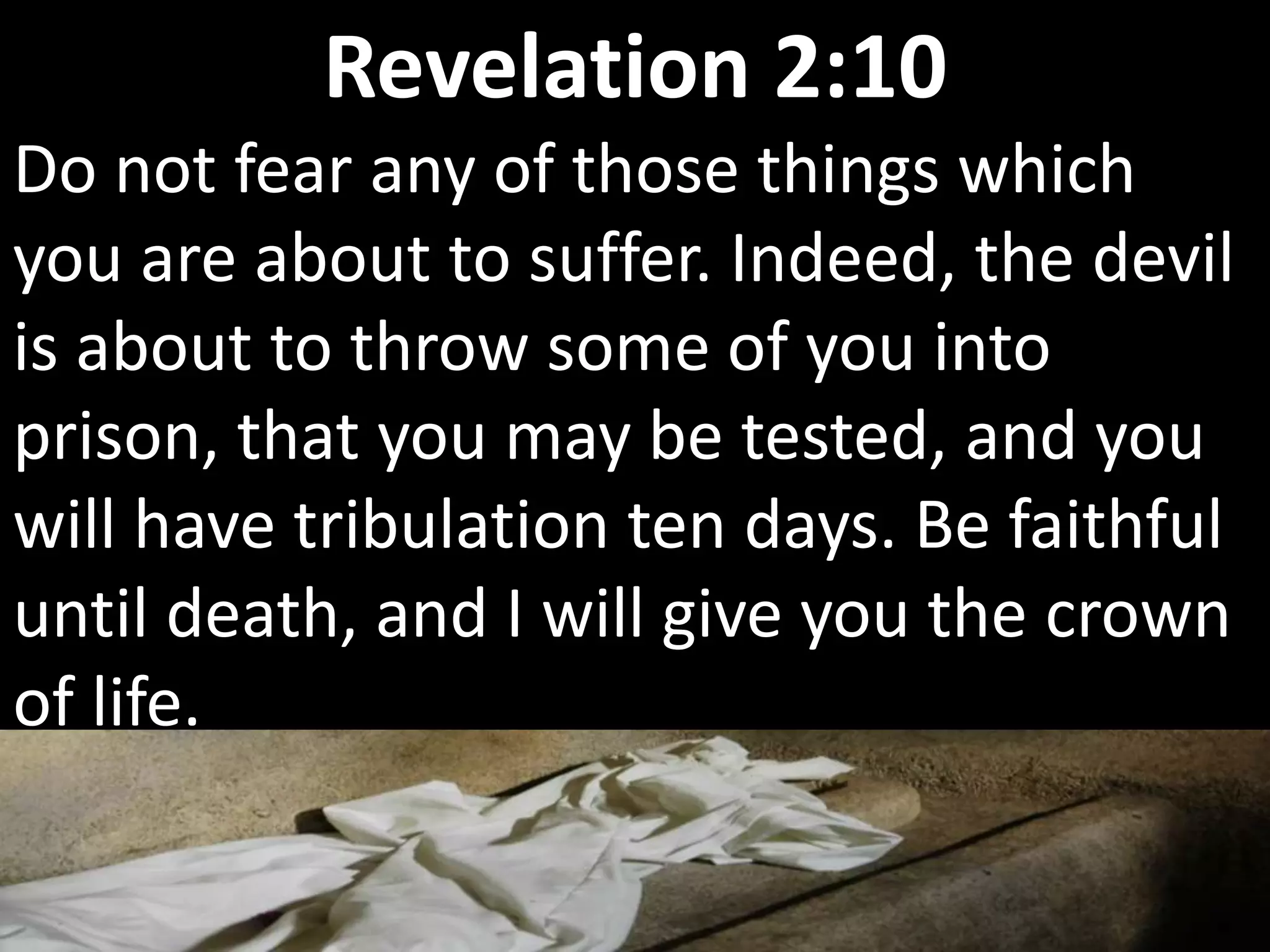 Do not fear any of those things which
you are about to suffer. Indeed, the devil
is about to throw some of you into
prison, that you may be tested, and you
will have tribulation ten days. Be faithful
until death, and I will give you the crown
of life.
Revelation 2:10
 