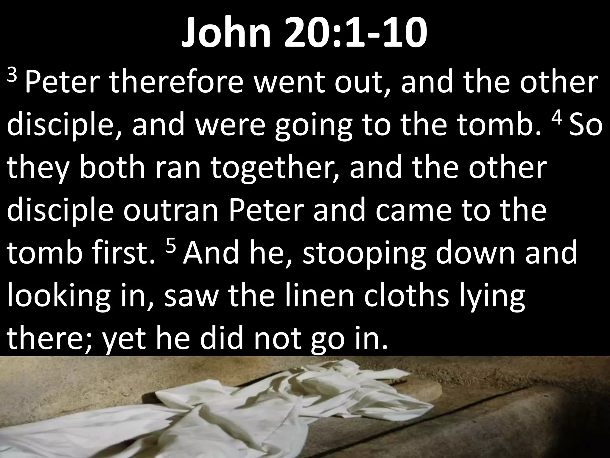 3 Peter therefore went out, and the other
disciple, and were going to the tomb. 4 So
they both ran together, and the other
disciple outran Peter and came to the
tomb first. 5 And he, stooping down and
looking in, saw the linen cloths lying
there; yet he did not go in.
John 20:1-10
 