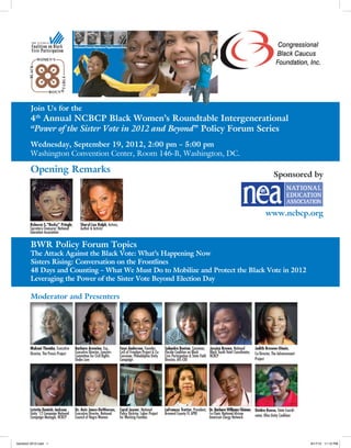  
                                        Afﬂuence/Power/Abundance/Togetherness/Unity




        Join Us for the
        4th Annual NCBCP Black Women’s Roundtable Intergenerational
        “Power of the Sister Vote in 2012 and Beyond” Policy Forum Series
        Wednesday, September 19, 2012, 2:00 pm – 5:00 pm
        Washington Convention Center, Room 146-B, Washington, DC.

        Opening Remarks                                                                                                                                                                               Sponsored by




                                           	
   Sheryl Lee Ralph, Actress,            	
  
                                                                                                                                                                                                www.ncbcp.org
        Rebecca S.“Becky” Pringle,
        Secretary-Treasurer, National          Author & Activist
        Education Association


        BWR Policy Forum Topics
        The Attack Against the Black Vote: What’s Happening Now
        Sisters Rising: Conversation on the Frontlines
        48 Days and Counting – What We Must Do to Mobilize and Protect the Black Vote in 2012
        Leveraging the Power of the Sister Vote Beyond Election Day

        Moderator and Presenters




                                                                                                                    	
  
                                            	
  

                                                                           	
  
                                                                                                                                                                                 	
  
                                                                                                                                                	
  
                                                                                                                                                                                                                        	
  
        Makani Themba, Executive         Barbara Arnwine, Esq.,               Faye Anderson, Founder,         Salandra Benton, Convener, Jessica Brown, National                         Judith Browne-Dianis,
        Director, The Praxis Project     Executive Director, Lawyers          Cost of Freedom Project & Co-   Florida Coalition on Black        Black Youth Vote! Coordinator,           Co-Director, The Advancement
                                         Committee for Civil Rights           Convener, Philadelphia Unity    Civic Participation & State Field NCBCP
                                         Under Law                            Campaign                        Director, AFL-CIO                                                          Project




                                                                                                                                                                                        	
  
                                        	
  Executive Director,Women 	
  Policy Director, Labor Project
                                                                                                                                             	
  	
  
        Letetia Daniels Jackson,         Dr. Avis Jones-DeWeever, Carol Joyner, National                      LaFrances Trotter, President, Dr. Barbara Williams-Skinner, Deidra Reese, State Coordi-
        Unity ’12 Campaign National                             National                                      Broward County FL APRI        Co-Chair, National African    nator, Ohio Unity Coalition
        Campaign Manager, NCBCP             Council of Negro             for Working Families                                               American Clergy Network




bwrtcbcf 2012.indd 1                                                                                                                                                                                                           9/17/12 11:12 PM
 
