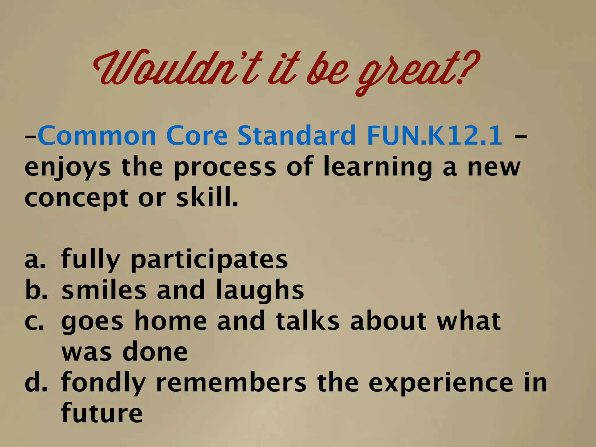 –Common Core Standard FUN.K12.1 -
enjoys the process of learning a new
concept or skill.
a. fully participates
b. smiles and laughs
c. goes home and talks about what
was done
d. fondly remembers the experience in
future
Wouldn’t it be great?
 