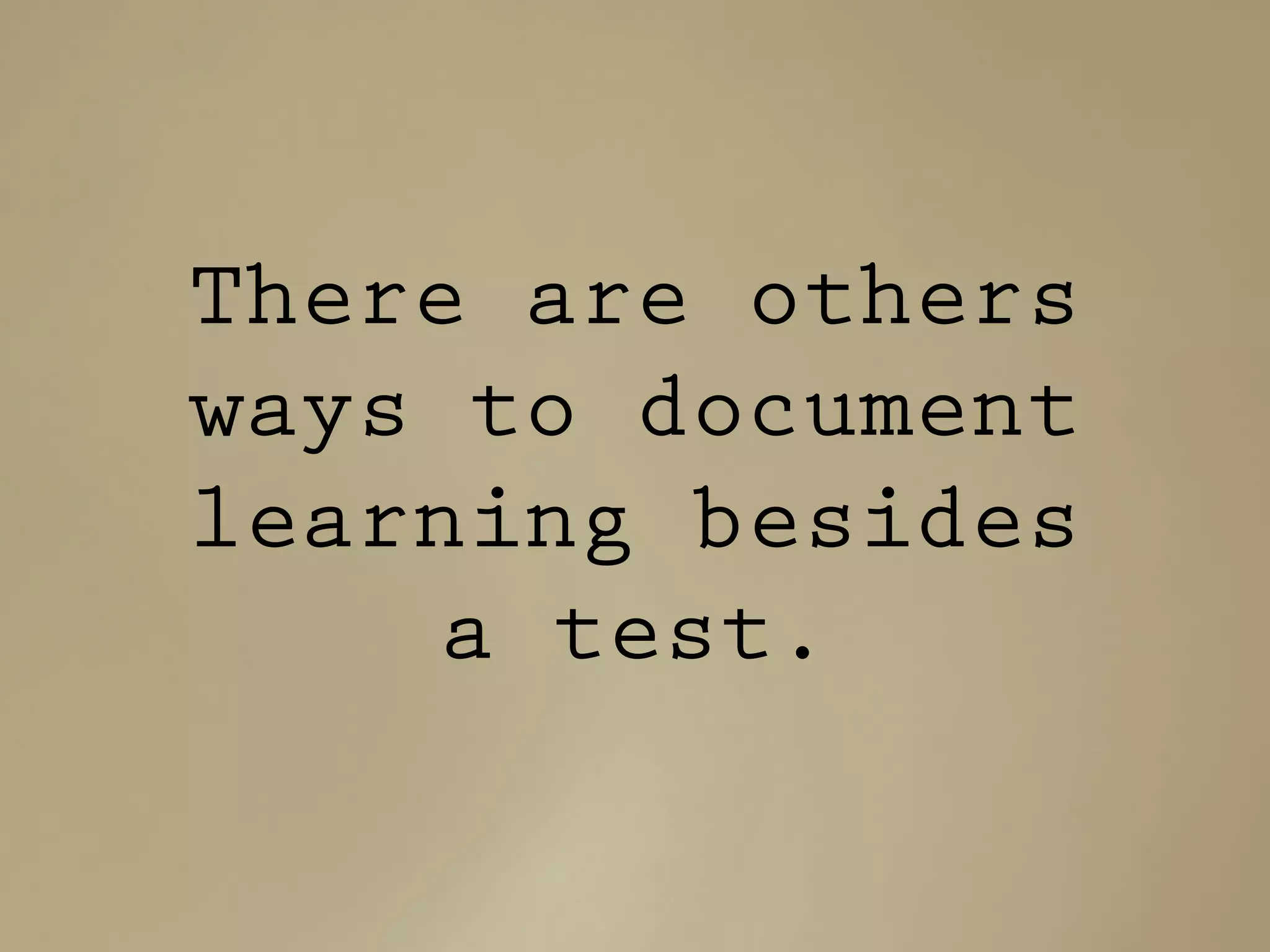 There are others
ways to document
learning besides
a test.
 