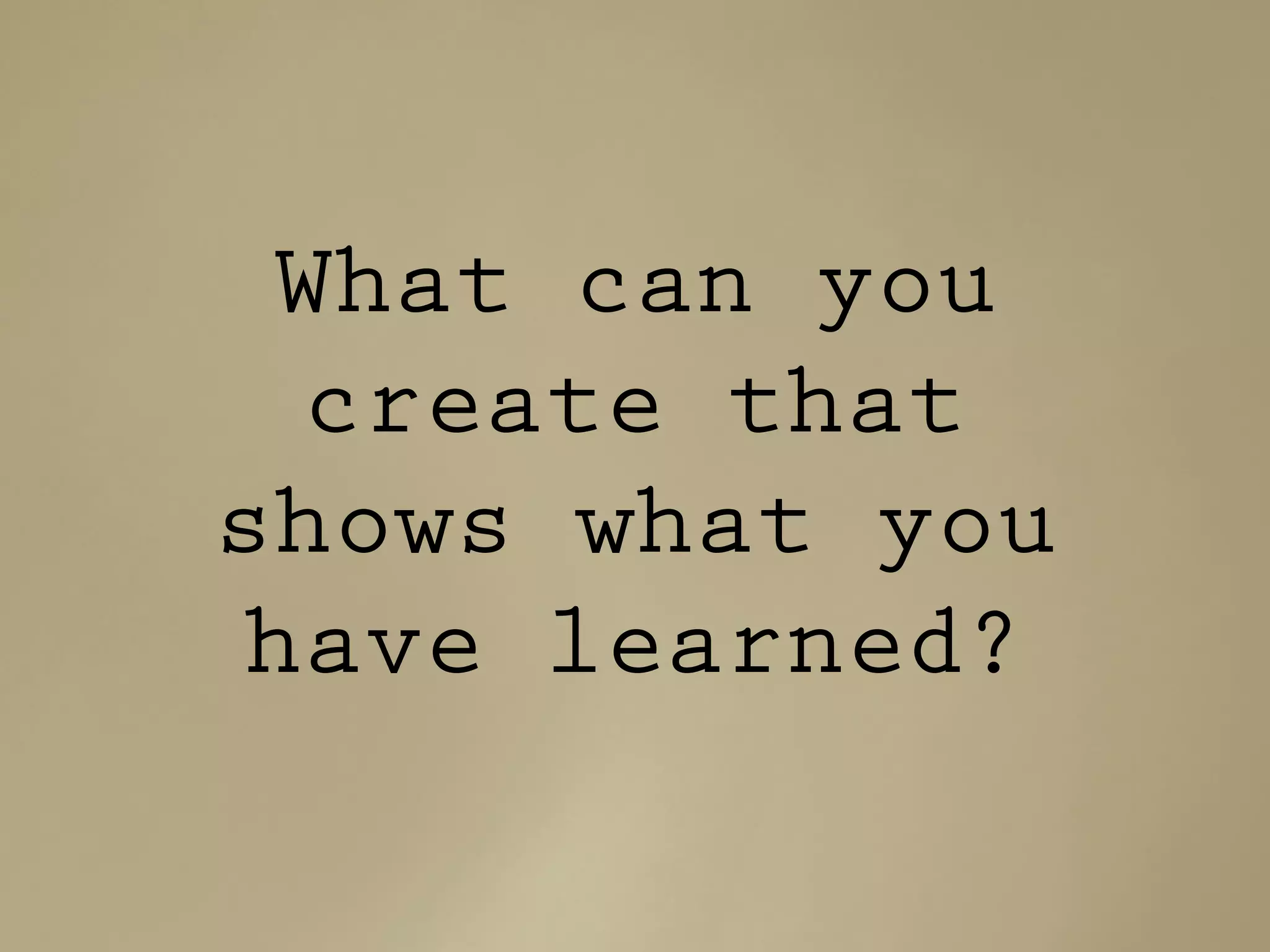 What can you
create that
shows what you
have learned?
 