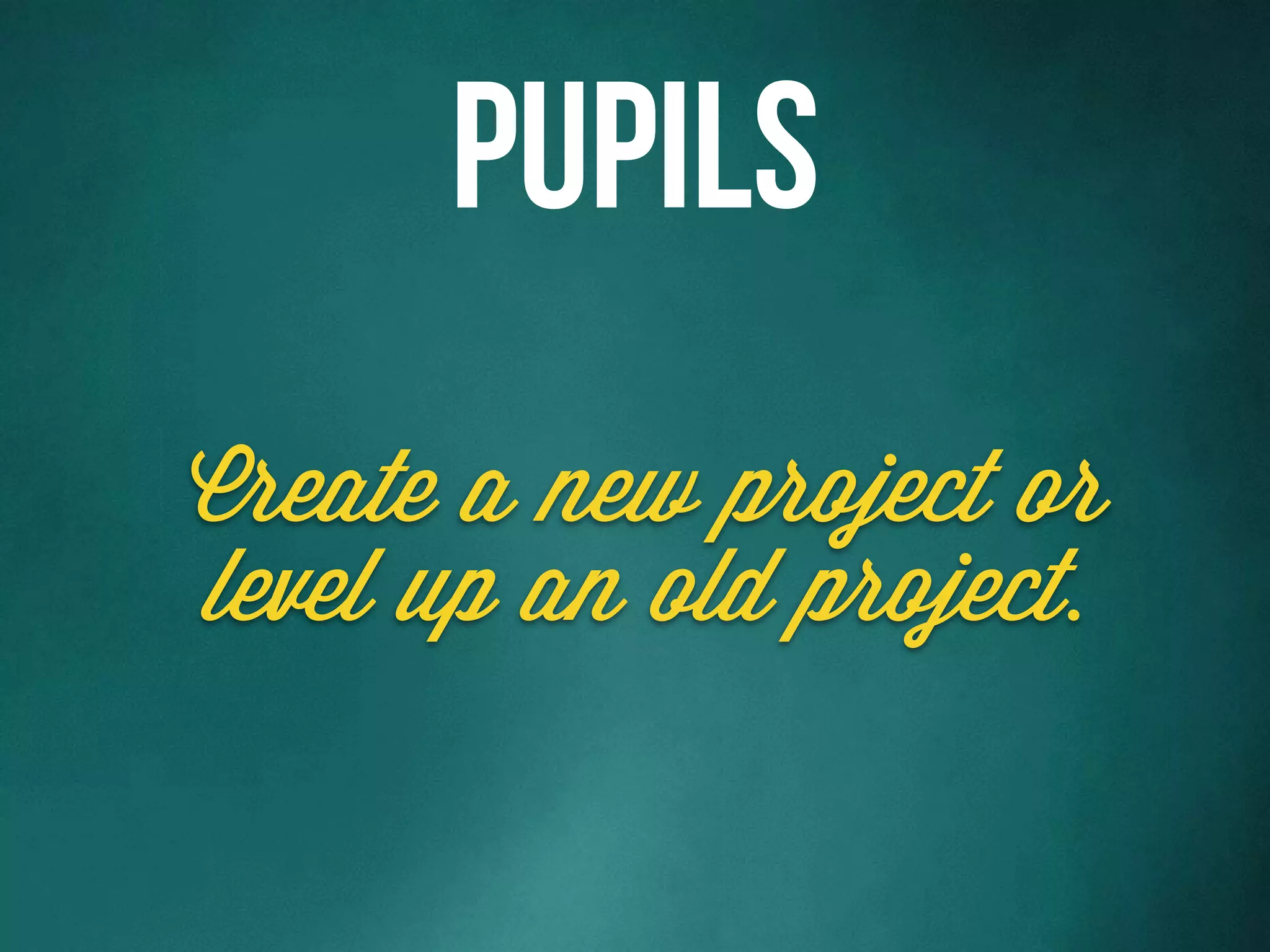 Create a new project or
level up an old project.
Pupils
 