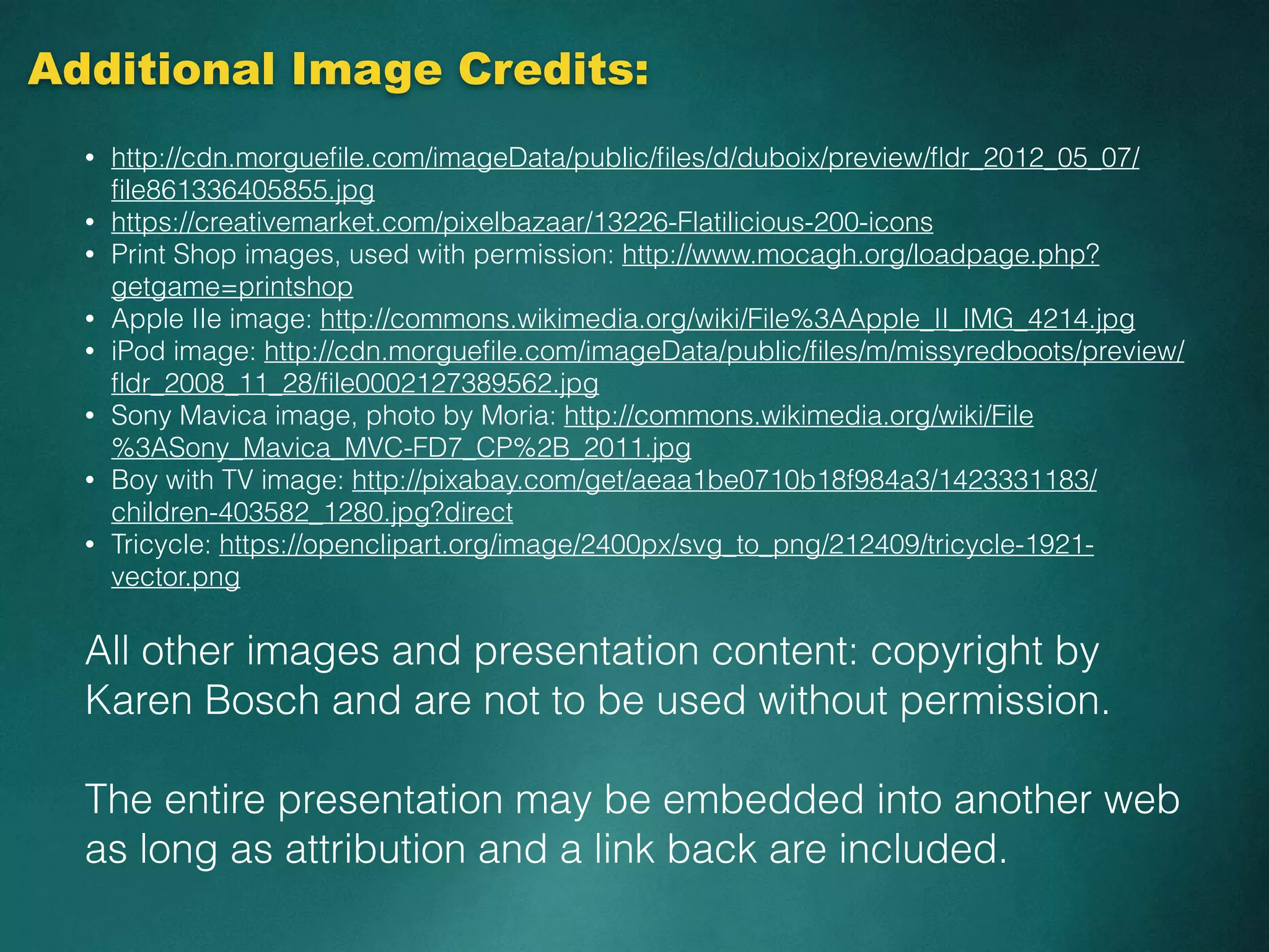 Additional Image Credits:
• http://cdn.morgueﬁle.com/imageData/public/ﬁles/d/duboix/preview/ﬂdr_2012_05_07/
ﬁle861336405855.jpg
• https://creativemarket.com/pixelbazaar/13226-Flatilicious-200-icons
• Print Shop images, used with permission: http://www.mocagh.org/loadpage.php?
getgame=printshop
• Apple IIe image: http://commons.wikimedia.org/wiki/File%3AApple_II_IMG_4214.jpg
• iPod image: http://cdn.morgueﬁle.com/imageData/public/ﬁles/m/missyredboots/preview/
ﬂdr_2008_11_28/ﬁle0002127389562.jpg
• Sony Mavica image, photo by Moria: http://commons.wikimedia.org/wiki/File
%3ASony_Mavica_MVC-FD7_CP%2B_2011.jpg
• Boy with TV image: http://pixabay.com/get/aeaa1be0710b18f984a3/1423331183/
children-403582_1280.jpg?direct
• Tricycle: https://openclipart.org/image/2400px/svg_to_png/212409/tricycle-1921-
vector.png
All other images and presentation content: copyright by
Karen Bosch and are not to be used without permission.
The entire presentation may be embedded into another web
as long as attribution and a link back are included.
 