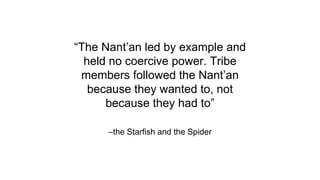 –the Starfish and the Spider
“The Nant’an led by example and
held no coercive power. Tribe
members followed the Nant’an
because they wanted to, not
because they had to”
 