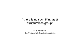 – Jo Freeman
the Tyranny of Structurelessness
“ there is no such thing as a
structureless group”
 