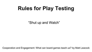 Rules for Play Testing
“Shut up and Watch”
Cooperation and Engagement: What can board games teach us? by Matt Leacock
 