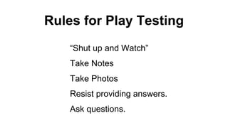 Rules for Play Testing
“Shut up and Watch”
Take Notes
Take Photos
Resist providing answers.
Ask questions.
 