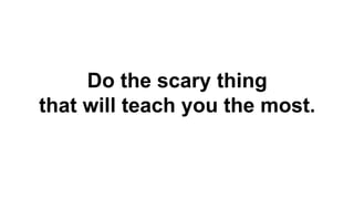Do the scary thing
that will teach you the most.
 