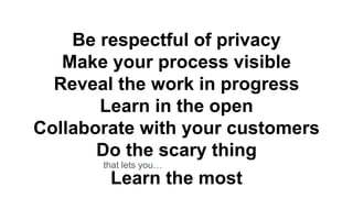 Be respectful of privacy
Make your process visible
Reveal the work in progress
Learn in the open
Collaborate with your customers
Do the scary thing
Learn the most
that lets you…
 