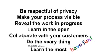 Be respectful of privacy
Make your process visible
Reveal the work in progress
Learn in the open
Collaborate with your customers
Do the scary thing
Learn the most
that lets you…
 