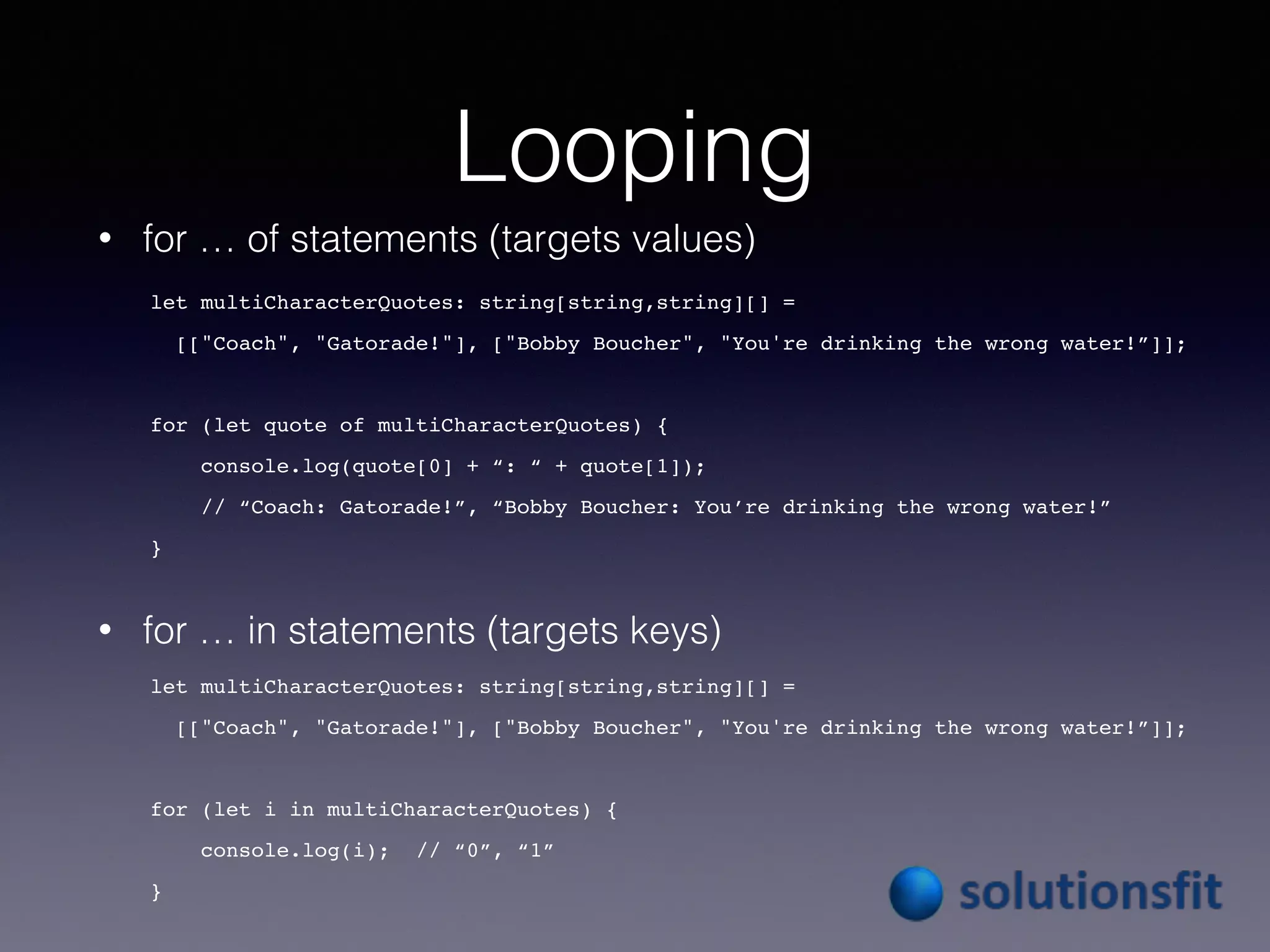 Looping
• for … of statements (targets values)
• for … in statements (targets keys)
let multiCharacterQuotes: string[string,string][] =
[["Coach", "Gatorade!"], ["Bobby Boucher", "You're drinking the wrong water!”]];
for (let quote of multiCharacterQuotes) {
console.log(quote[0] + “: “ + quote[1]);
// “Coach: Gatorade!”, “Bobby Boucher: You’re drinking the wrong water!”
}
let multiCharacterQuotes: string[string,string][] =
[["Coach", "Gatorade!"], ["Bobby Boucher", "You're drinking the wrong water!”]];
for (let i in multiCharacterQuotes) {
console.log(i); // “0”, “1”
}
 