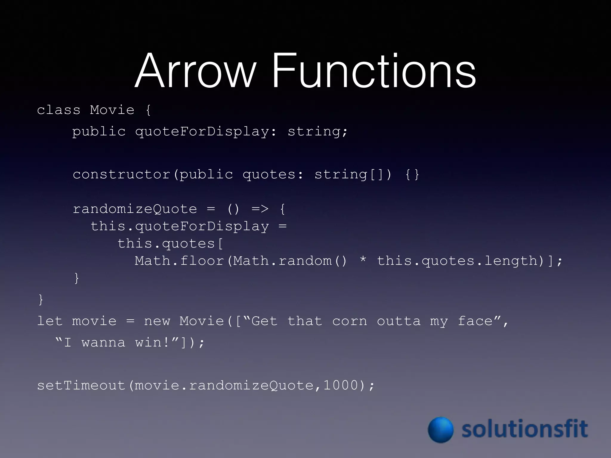 Arrow Functions
class Movie {
public quoteForDisplay: string;
constructor(public quotes: string[]) {}
randomizeQuote = () => {
this.quoteForDisplay =
this.quotes[
Math.floor(Math.random() * this.quotes.length)];
}
}
let movie = new Movie([“Get that corn outta my face”,
“I wanna win!”]);
setTimeout(movie.randomizeQuote,1000);
 