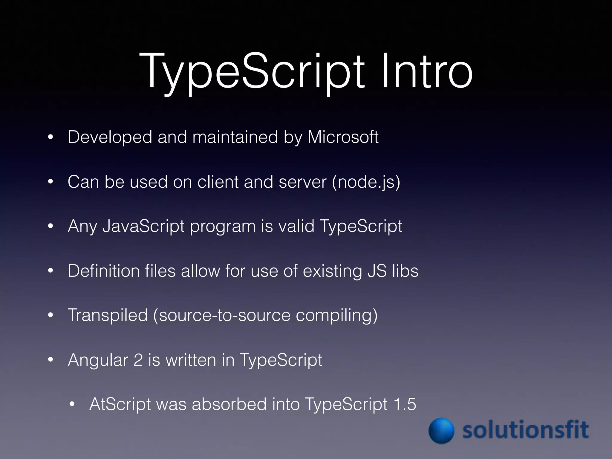 TypeScript Intro
• Developed and maintained by Microsoft
• Can be used on client and server (node.js)
• Any JavaScript program is valid TypeScript
• Deﬁnition ﬁles allow for use of existing JS libs
• Transpiled (source-to-source compiling)
• Angular 2 is written in TypeScript
• AtScript was absorbed into TypeScript 1.5
 