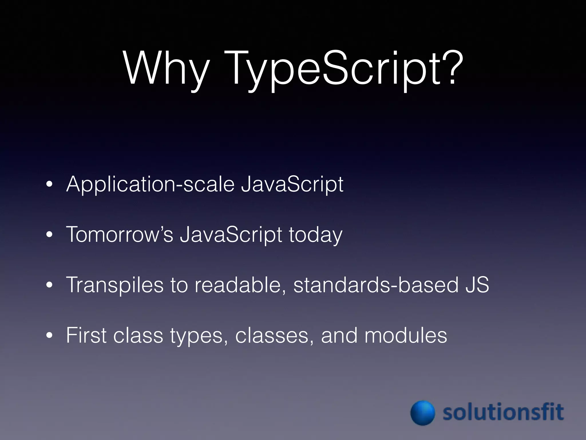 Why TypeScript?
• Application-scale JavaScript
• Tomorrow’s JavaScript today
• Transpiles to readable, standards-based JS
• First class types, classes, and modules
 
