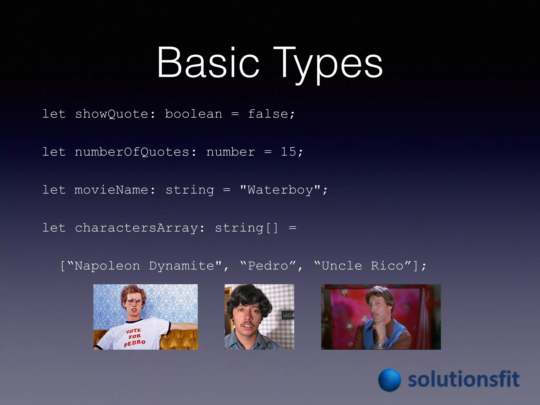 Basic Types
let showQuote: boolean = false;
let numberOfQuotes: number = 15;
let movieName: string = "Waterboy";
let charactersArray: string[] =
[“Napoleon Dynamite", “Pedro”, “Uncle Rico”];
 