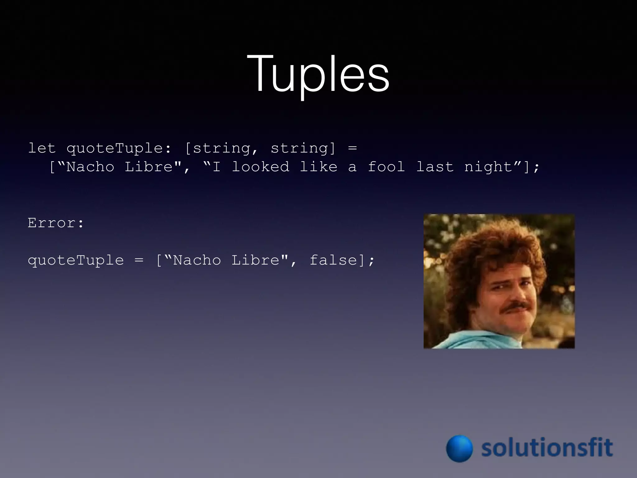 Tuples
let quoteTuple: [string, string] =
[“Nacho Libre", “I looked like a fool last night”];
Error:
quoteTuple = [“Nacho Libre", false];
 