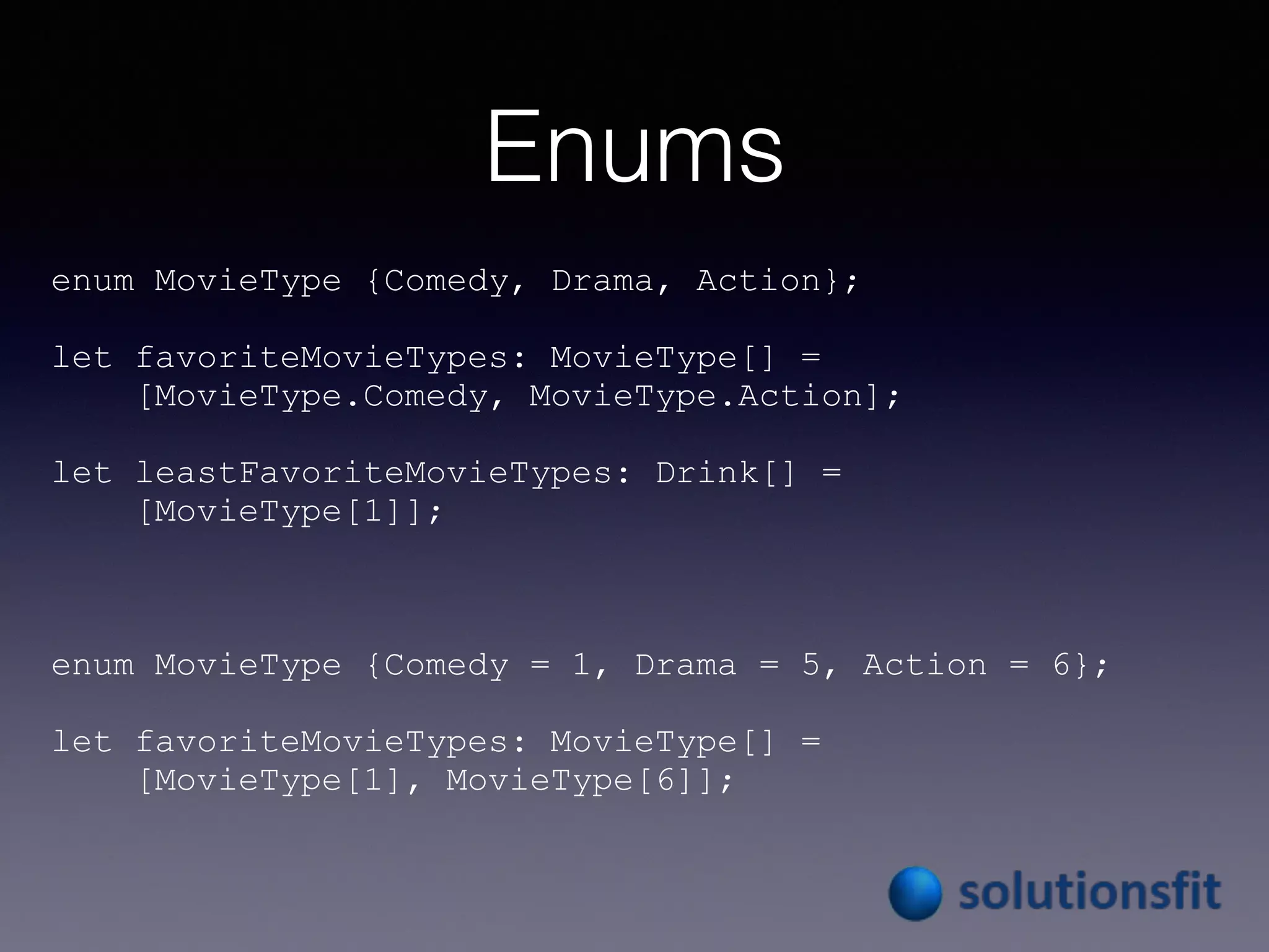 Enums
enum MovieType {Comedy, Drama, Action};
let favoriteMovieTypes: MovieType[] =
[MovieType.Comedy, MovieType.Action];
let leastFavoriteMovieTypes: Drink[] =
[MovieType[1]];
enum MovieType {Comedy = 1, Drama = 5, Action = 6};
let favoriteMovieTypes: MovieType[] =
[MovieType[1], MovieType[6]];
 