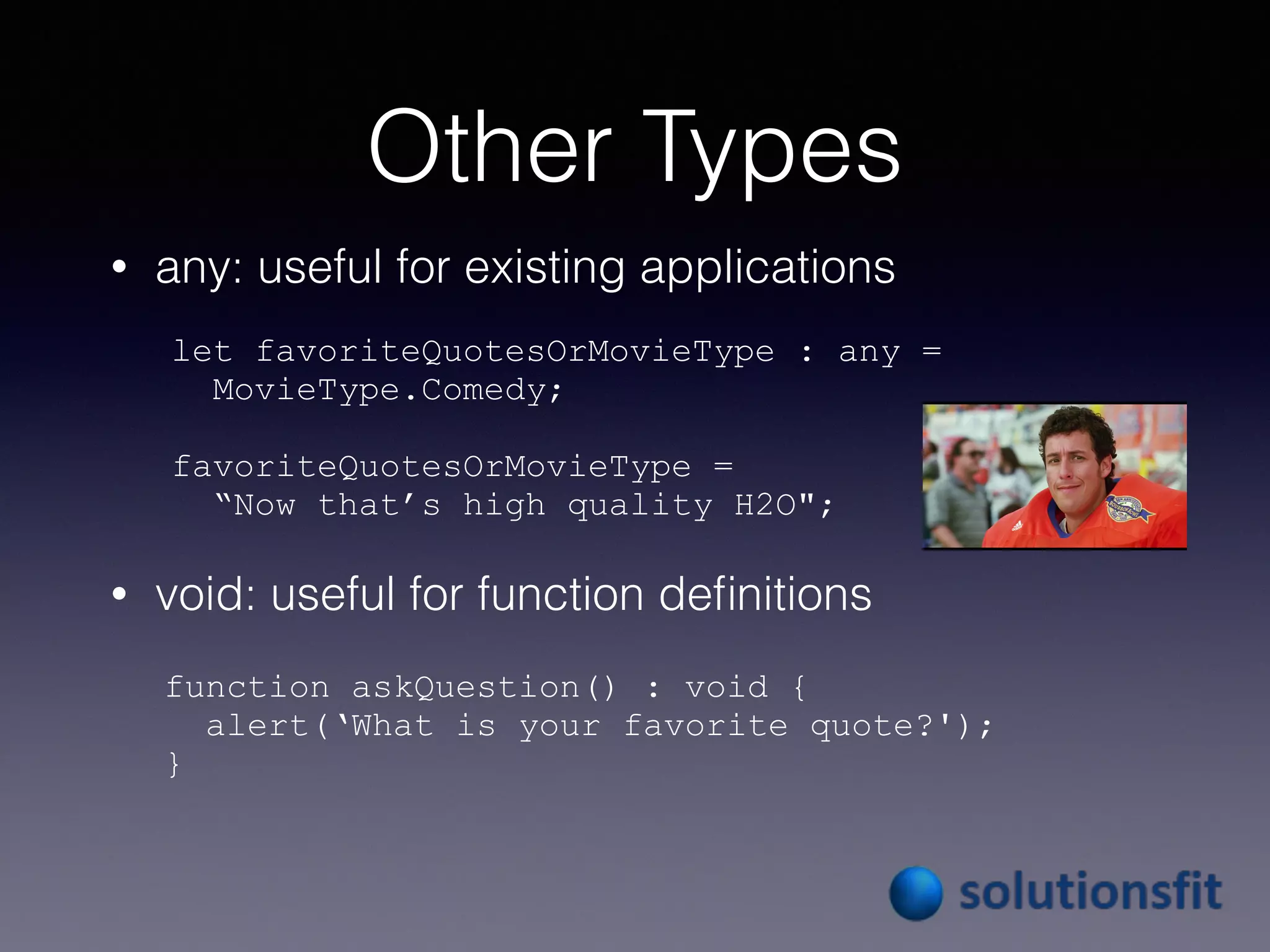 Other Types
• any: useful for existing applications
• void: useful for function deﬁnitions
let favoriteQuotesOrMovieType : any =
MovieType.Comedy;
favoriteQuotesOrMovieType =
“Now that’s high quality H2O";
function askQuestion() : void {
alert(‘What is your favorite quote?');
}
 