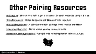 Other Pairing Resources
http://typ.io - Search for a font & get a visual list of other websites using it & CSS
http://fontpair.co - Helps designers pair Google Fonts together
http://justmytype.co - A collection of font pairings from Typekit and H&FJ
typeconnection.com - Game where you try to match fonts
tobiasahlin.com/typesource/ - Google Web Font inspiration in HTML & CSS
 