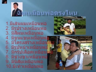 ฉันเหมือนพ่อตรงไหน1.มีเส้นผมเหมือนพ่อ2. มีรูปร่างเหมือนพ่อ3. มีสีผมเหมือนพ่อ4. มีขนแขนเหมือนพ่อ5. มีโครงสร้างเหมือนพ่อ6. มีรูปหน้าเหมือนพ่อ7. มีกรุ๊ปเลือดเหมือนพ่อ8. มีช่วงขาเหมือนพ่อ9. มีนิสัยเหมือนพ่อ10.มีเท้าเหมือนพ่อ