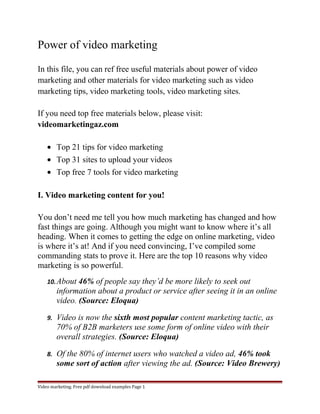 Power of video marketing 
In this file, you can ref free useful materials about power of video 
marketing and other materials for video marketing such as video 
marketing tips, video marketing tools, video marketing sites. 
If you need top free materials below, please visit: 
videomarketingaz.com 
· Top 21 tips for video marketing 
· Top 31 sites to upload your videos 
· Top free 7 tools for video marketing 
I. Video marketing content for you! 
You don’t need me tell you how much marketing has changed and how 
fast things are going. Although you might want to know where it’s all 
heading. When it comes to getting the edge on online marketing, video 
is where it’s at! And if you need convincing, I’ve compiled some 
commanding stats to prove it. Here are the top 10 reasons why video 
marketing is so powerful. 
10.About 46% of people say they’d be more likely to seek out 
information about a product or service after seeing it in an online 
video. (Source: Eloqua) 
9. Video is now the sixth most popular content marketing tactic, as 
70% of B2B marketers use some form of online video with their 
overall strategies. (Source: Eloqua) 
8. Of the 80% of internet users who watched a video ad, 46% took 
some sort of action after viewing the ad. (Source: Video Brewery) 
Video marketing. Free pdf download examples Page 1 
 