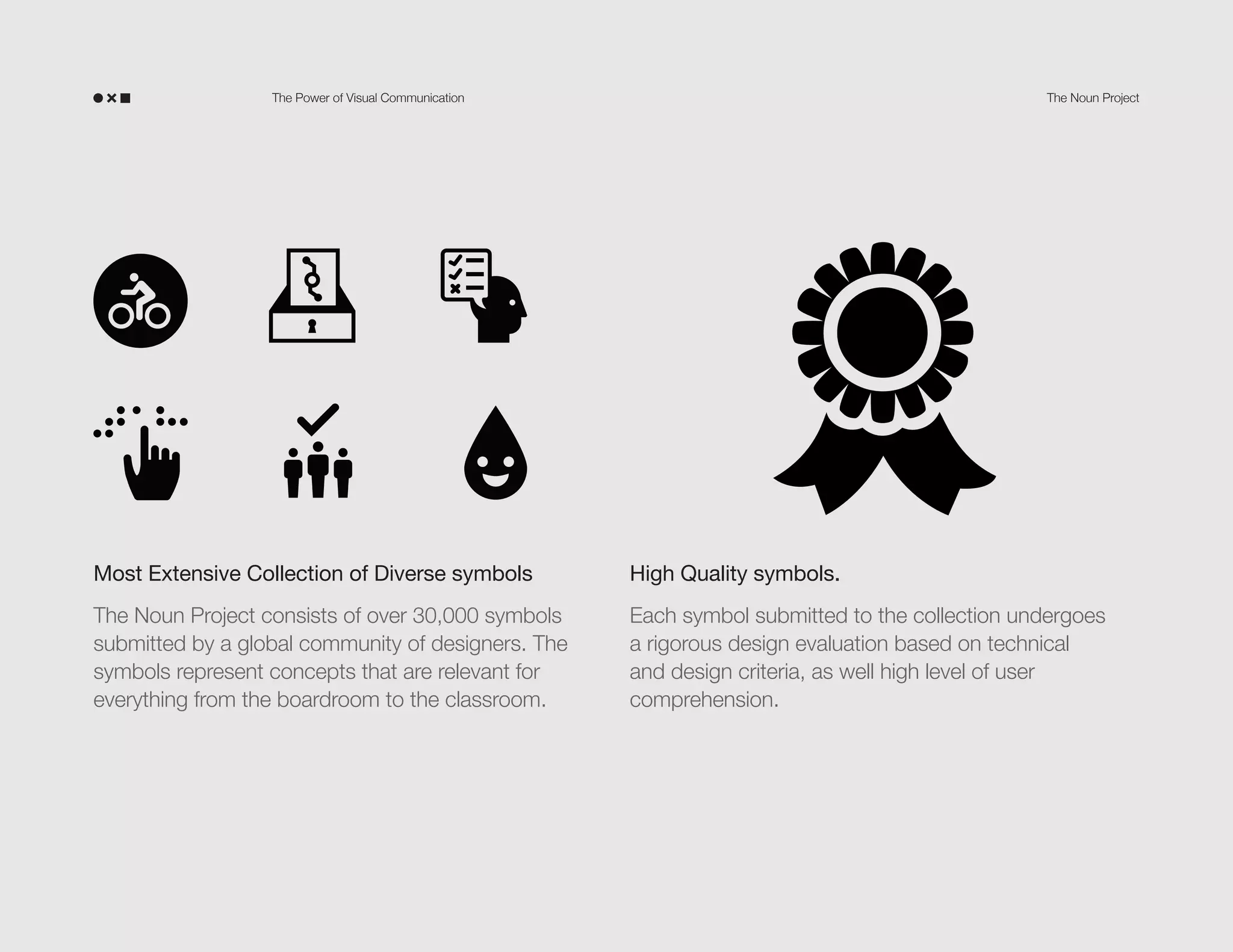 The Power of Visual Communication

The Noun Project

Most Extensive Collection of Diverse symbols

High Quality symbols.

The Noun Project consists of over 30,000 symbols
submitted by a global community of designers. The
symbols represent concepts that are relevant for
everything from the boardroom to the classroom.

Each symbol submitted to the collection undergoes
a rigorous design evaluation based on technical
and design criteria, as well high level of user
comprehension.

 