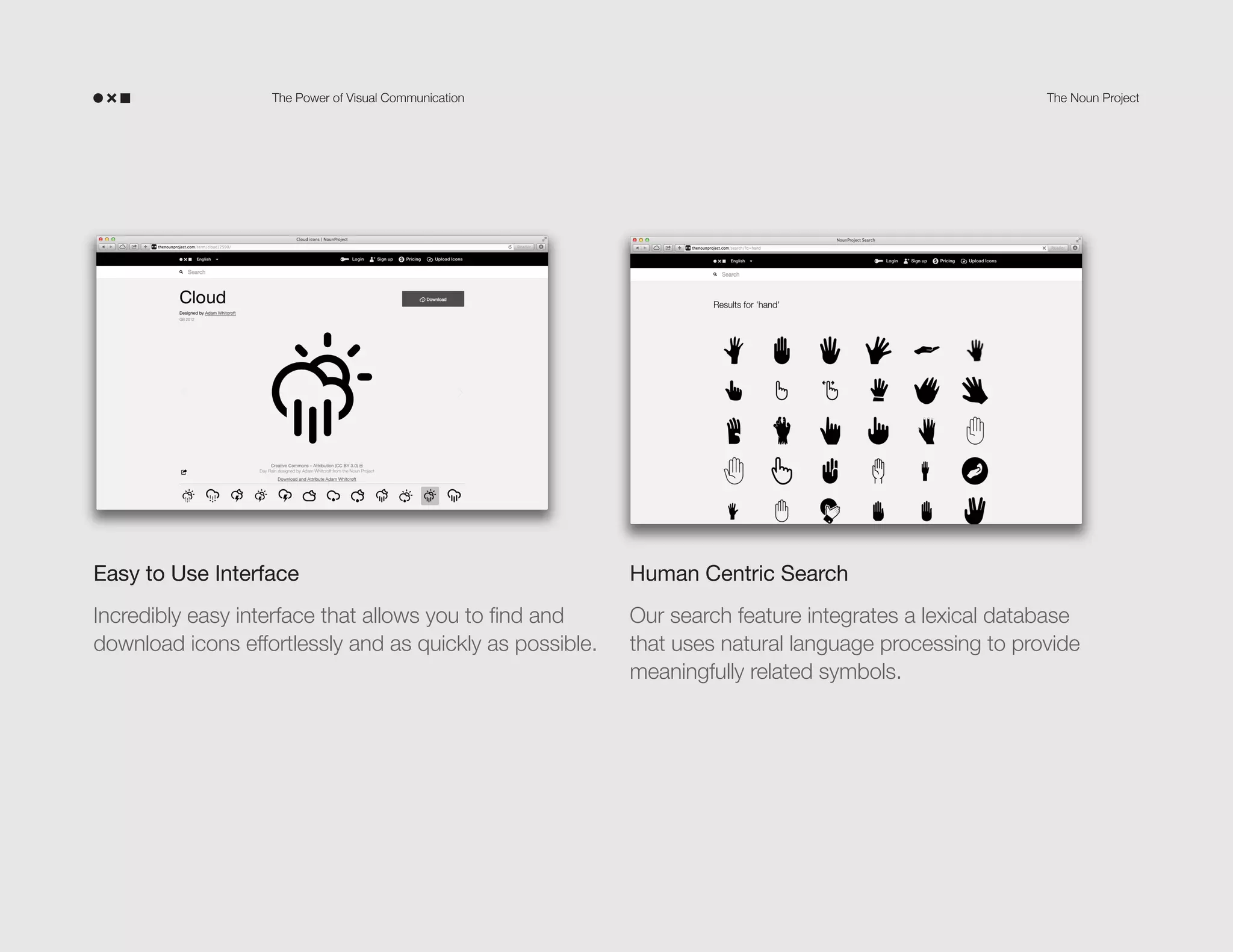 The Power of Visual Communication

The Noun Project

Easy to Use Interface

Human Centric Search

Incredibly easy interface that allows you to find and
download icons effortlessly and as quickly as possible.

Our search feature integrates a lexical database
that uses natural language processing to provide
meaningfully related symbols.

 