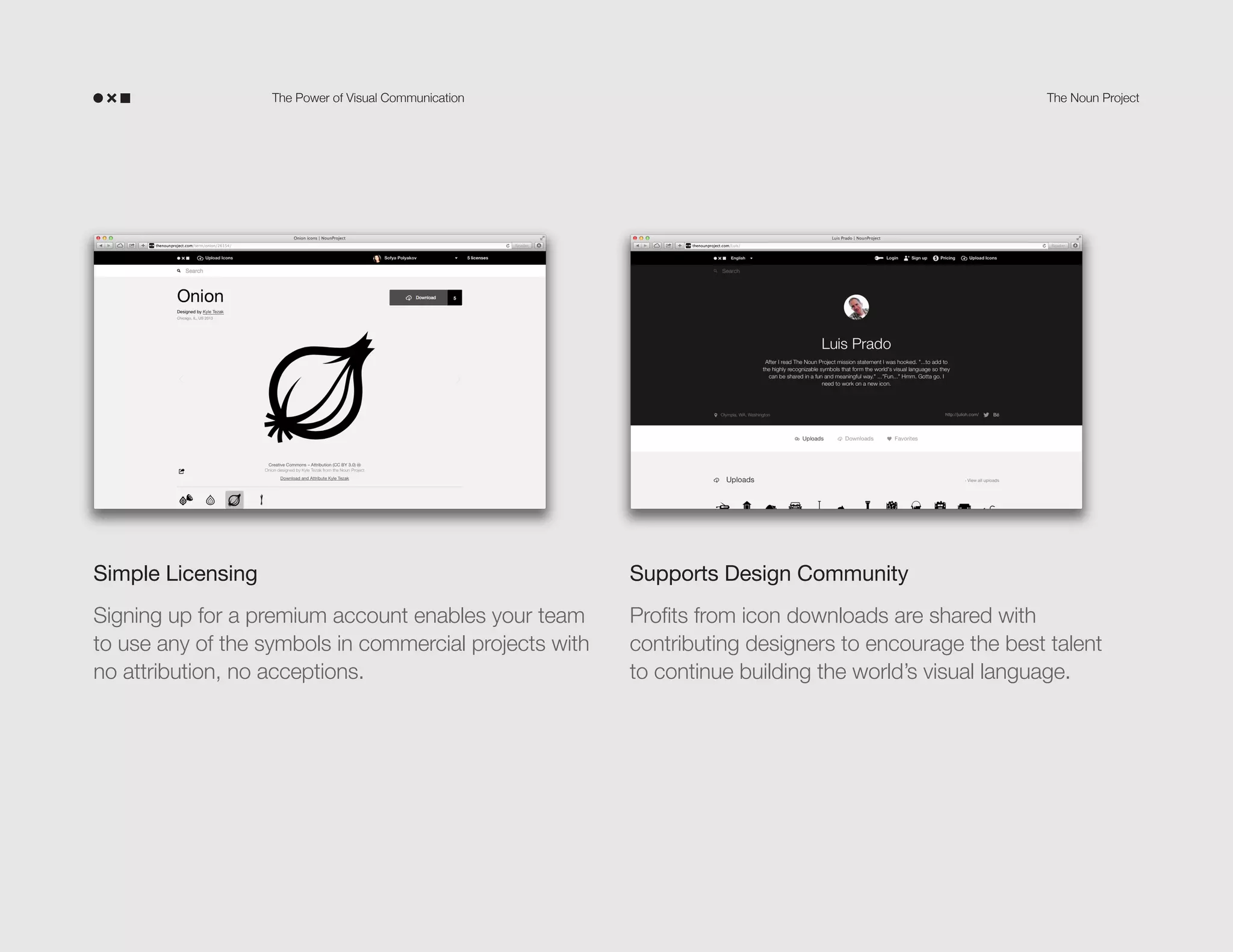 The Power of Visual Communication

The Noun Project

Simple Licensing

Supports Design Community

Signing up for a premium account enables your team
to use any of the symbols in commercial projects with
no attribution, no exceptions.

Profits from icon downloads are shared with
contributing designers to encourage the best talent
to continue building the world’s visual language.

 
